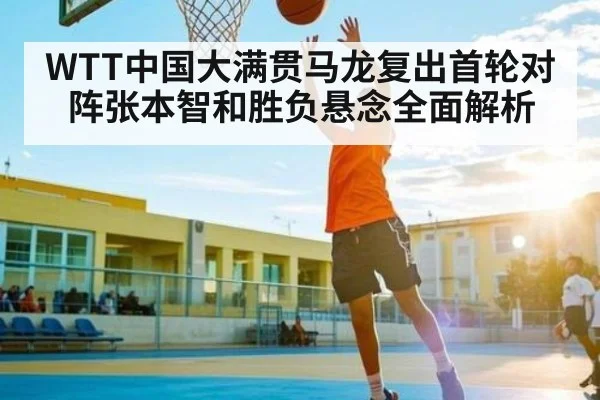 WTT中国大满贯马龙复出首轮对阵张本智和胜负悬念全面解析
