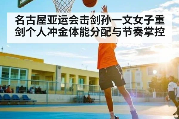 名古屋亚运会击剑孙一文女子重剑个人冲金体能分配与节奏掌控